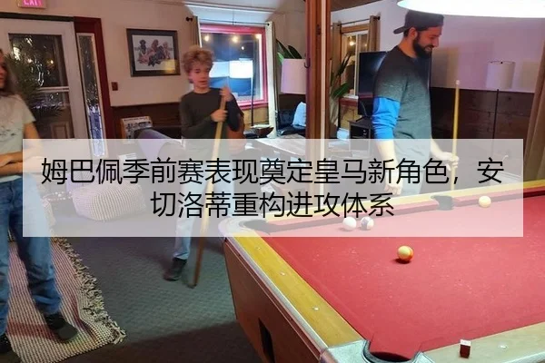 姆巴佩季前赛表现奠定皇马新角色，安切洛蒂重构进攻体系