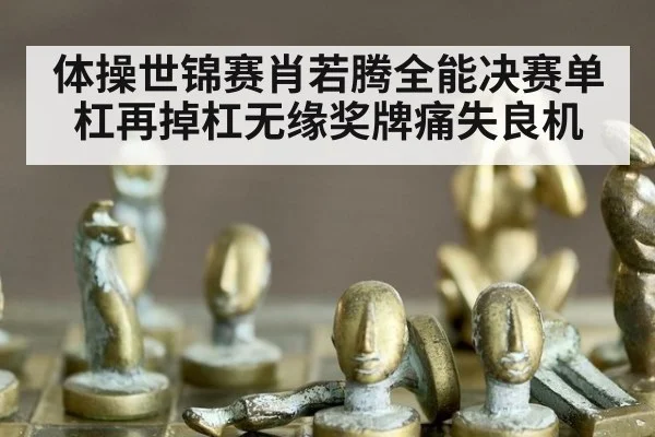体操世锦赛肖若腾全能决赛单杠再掉杠无缘奖牌痛失良机