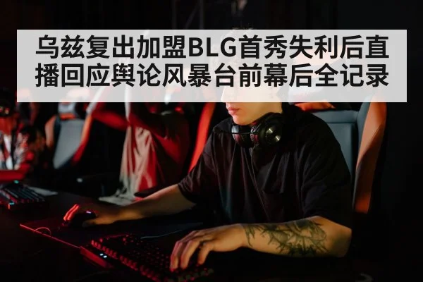 乌兹复出加盟BLG首秀失利后直播回应舆论风暴台前幕后全记录