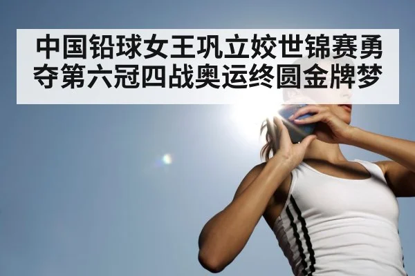 中国铅球女王巩立姣世锦赛勇夺第六冠四战奥运终圆金牌梦